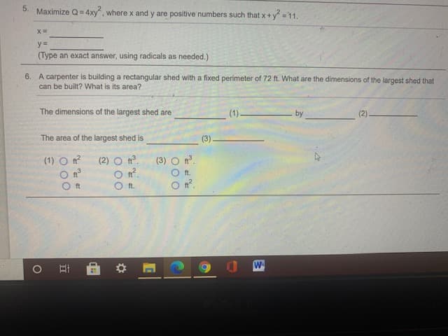 5.
Maximize Q= 4xy, where x and y are positive numbers such that x + y =11.
y%3=
(Type an exact answer, using radicals as needed.)
6. A carpenter is building a rectangular shed with a fixed perimeter of 72 ft. What are the dimensions of the largest shed that
can be built? What is its area?
The dimensions of the largest shed are
(1).
by
(2)
The area of the largest shed is
(3)
(1) O t?
(2) O °.
(3) O n°.
O n?.
ft.
O n°.
ft
ft.
W
O 00
