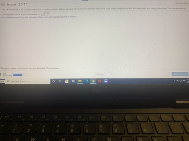 Question Help
Gen Interest 2.5.17
Find the dimensions of the open rectangutar box of maximum volume that can be made from a sheet of cardboard 35 in. by 19 in, by cutting congruent squares from the corners and folding up the sides. Then find the volume
The dimensions of box of maximum volume are
(Round to the nearest hundredth as needed Use a comma to separale anwers as needed.)
Enter your answer in the answer box and then click Check Answer,
part
remaining
Clear A
Check Anwor
artP Type here to search
Esc
F3
FS
F6
F7
FB
F9
F10
%23
%24
&
3.
4.
6
8.
O W E R
