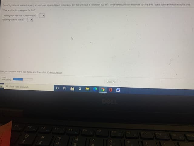 Drum Tight Containers is designing an open-top, square-based, rectangular box that will have a volume of 500 in. What dimensions will minimize surface area? What is the minimum surface area?
What are the dimensions of the box?
The length of one side of the base is
The height of the box is
nter your answer in the edit fields and then click Check Answer.
part
remaining
Clear Al
tart P Type here to search
DELL
F2
F4
ES
FZ
FO
F10
F12
