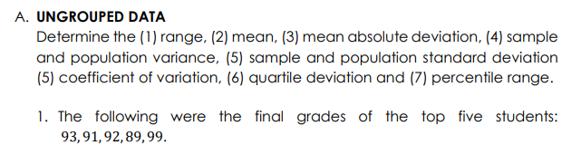 A. UNGROUPED DATA
Determine the (1) range, (2) mean, (3) mean absolute deviation, (4) sample
and population variance, (5) sample and population standard deviation
(5) coefficient of variation, (6) quartile deviation and (7) percentile range.
1. The following were the final grades of the top five students:
93, 91, 92, 89, 99.
