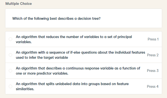 Multiple Choice
Which of the following best describes a decision tree?
An algorithm that reduces the number of variables to a set of principal
Press 1
variables.
An algorithm with a sequence of if-else questions about the individual features
used to infer the target variable
Press 2
An algorithm that describes a continuous response variable as a function of
Press 3
one or more predictor variables.
An algorithm that splits unlabeled data into groups based on feature
Press 4
similarities.
