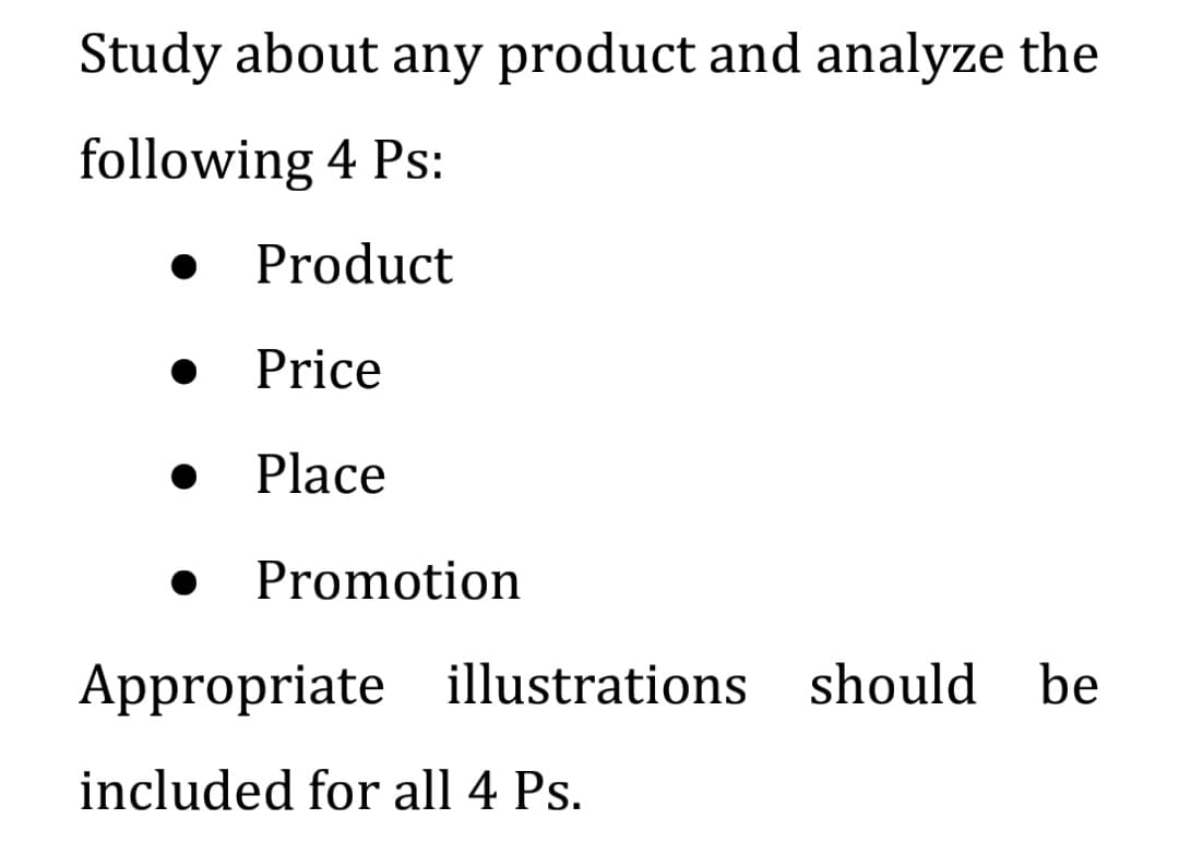 Study about any product and analyze the
following 4 Ps:
Product
Price
Place
Promotion
Appropriate illustrations should
be
included for all 4 Ps.
