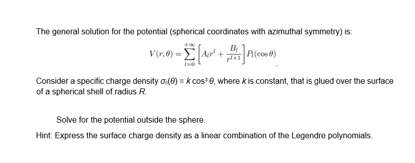 The general solution for the potential (spherical coordinates with azimuthal symmetry) is:
V(r,0) = [[Air² + BP(cos 0)
pl+1
l=0
Consider a specific charge density (0) = k cos³ 0, where k is constant, that is glued over the surface
of a spherical shell of radius R.
Solve for the potential outside the sphere.
Hint: Express the surface charge density as a linear combination of the Legendre polynomials.