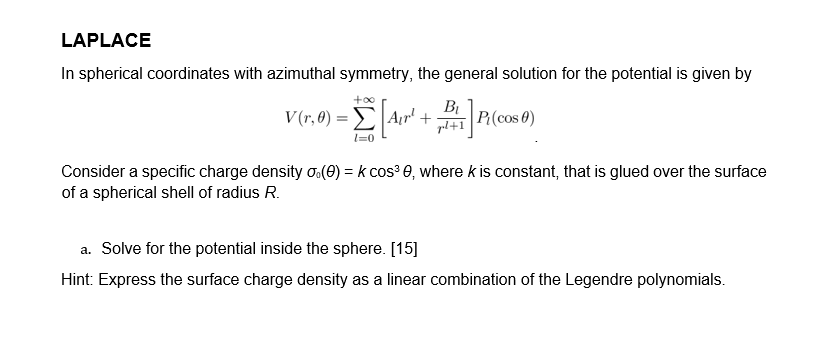 LAPLACE
In spherical coordinates with azimuthal symmetry, the general solution for the potential is given by
+∞
V(r,0) = Air¹ +P₁(cos)
Σ A₁r¹
l=0
Consider a specific charge density (0) = k cos³0, where k is constant, that is glued over the surface
of a spherical shell of radius R.
a. Solve for the potential inside the sphere. [15]
Hint: Express the surface charge density as a linear combination of the Legendre polynomials.