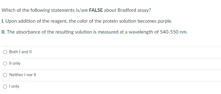 Which of the following statements is/are FALSE about Bradford assay?
1. Upon addition of the reagent, the color of the protein solution becomes purple.
II. The absorbance of the resulting solution is measured at a wavelength of 540-550 nm.
Both I and II
O II only
Neither I nor II
O I only