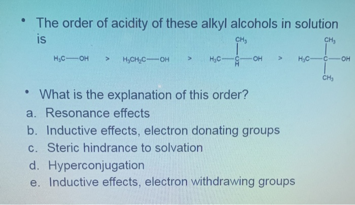 • The order of acidity of these alkyl alcohols in solution
is
CH,
CH,
H3C-OH
H3C-
H.
H3CH,C-OH
OH
H,C-
OH
• What is the explanation of this order?
a. Resonance effects
b. Inductive effects, electron donating groups
c. Steric hindrance to solvation
d. Hyperconjugation
e. Inductive effects, electron withdrawing groups
