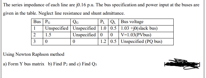 | The series impedance of each line are j0.16 p.u. The bus specification and power input at the buses are
given in the table. Neglect line resistance and shunt admittance.
Bus PG
PL QL Bus voltage
Unspecified Unspecified 1.0 0.5| 1.03 +j0(slack bus)
0 V=1.03(PVbus)
1.2 0.5 Unspecified (PQ bus)
QG
1
2
1.5
Unspecified 0
3
Using Newton Raphson method
a) Form Y bus matrix b) Find P2 and c) Find Q3
