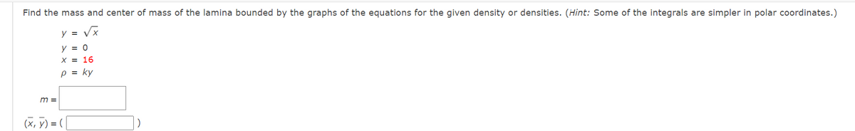 Find the mass and center of mass of the lamina bounded by the graphs of the equations for the given density or densities. (Hint: Some of the integrals are simpler in polar coordinates.)
y = Vx
y = 0
X = 16
p = ky
m =
(x, y) =
