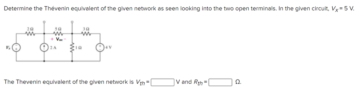 Determine the Thévenin equivalent of the given network as seen looking into the two open terminals. In the given circuit, Vx=5 V.
50
+ Voc -
2 A
4 V
The Thevenin equivalent of the given network is Vth =
V and Rth
Ω.
