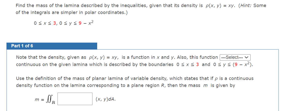 Find the mass of the lamina described by the inequalities, given that its density is p(x, y) = xy. (Hint: Some
of the integrals are simpler in polar coordinates.)
0sx < 3, 0 s ys9 - x2
Part 1 of 6
Note that the density, given as p(x, y) = xy, is a function in x and y. Also, this function ---Select-- V
continuous on the given lamina which is described by the boundaries 0<x<3 and 0 sys (9 – x²).
Use the definition of the mass of planar lamina of variable density, which states that if p is a continuous
density function on the lamina corresponding to a plane region R, then the mass m is given by
m =
(х, у)dA.
