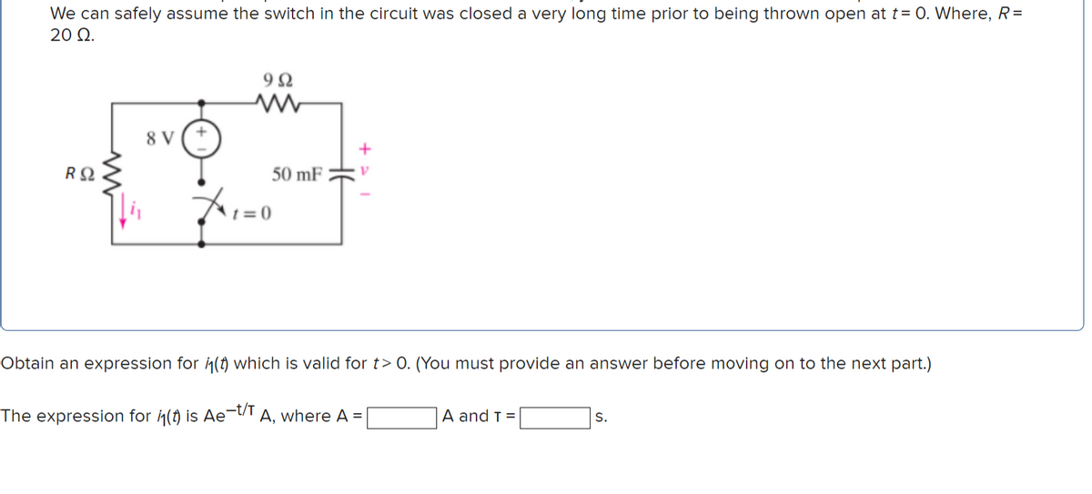 We can safely assume the switch in the circuit was closed a very long time prior to being thrown open at t= 0. Where, R=
20 Q.
9Ω
8 V
50 mF
= 0
Obtain an expression for in(t) which is valid for t> 0. (You must provide an answer before moving on to the next part.)
The expression for in(t) is Ae-t/T
A, where A =
A and T =
S.
