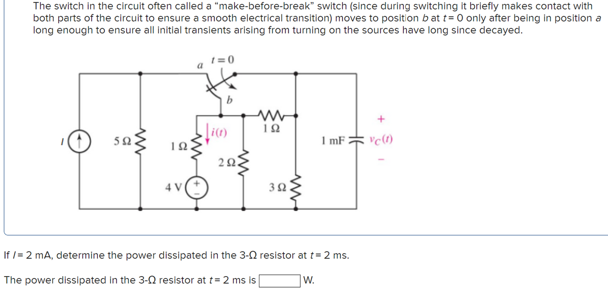 The switch in the circuit often called a “make-before-break" switch (since during switching it briefly makes contact with
both parts of the circuit to ensure a smooth electrical transition) moves to position b at t= 0 only after being in position a
long enough to ensure all initial transients arising from turning on the sources have long since decayed.
t = 0
a
10
5Ω.
1 mF
vc(1)
2Ω
4 V
3Ω
If /= 2 mA, determine the power dissipated in the 3-N resistor at t= 2 ms.
The power dissipated in the 3-Q resistor at t= 2 ms is
W.
