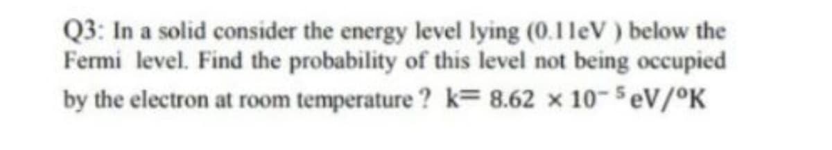Q3: In a solid consider the energy level lying (0.1 leV) below the
Fermi level. Find the probability of this level not being occupied
by the electron at room temperature ? k= 8.62 x 10- SeV/°K
