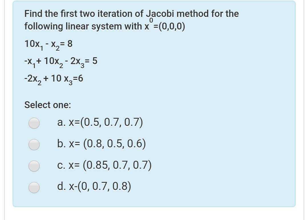 Find the first two iteration of Jacobi method for the
following linear system with x =(0,0,0)
10х, - х,3 8
%3D
-X,+ 10x, - 2x,= 5
%3D
-2x, + 10 x,=6
Select one:
a. x=(0.5, 0.7, 0.7)
b. x= (0.8, 0.5, 0.6)
C. X= (0.85, 0.7, 0.7)
d. x-(0, 0.7, 0.8)
