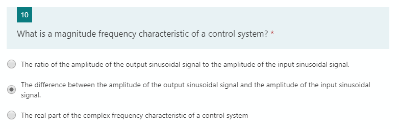 10
What is a magnitude frequency characteristic of a control system? *
The ratio of the amplitude of the output sinusoidal signal to the amplitude of the input sinusoidal signal.
The difference between the amplitude of the output sinusoidal signal and the amplitude of the input sinusoidal
signal.
The real part of the complex frequency characteristic of a control system
