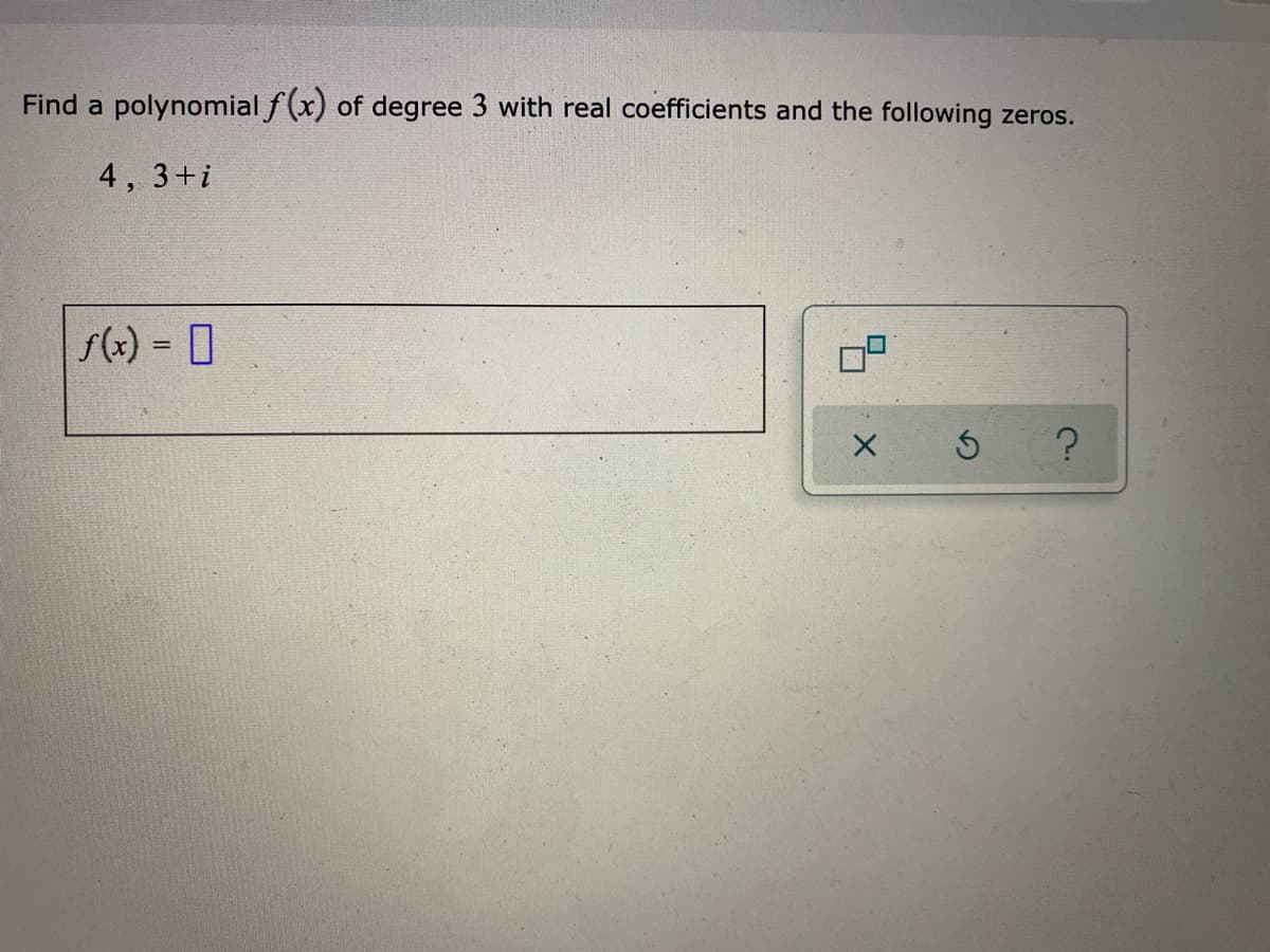 Find a polynomial f (x) of degree 3 with real coefficients and the following zeros.
4, 3+i
s() = 0
