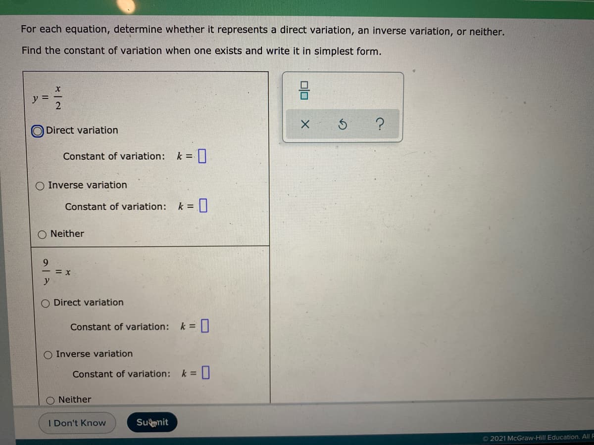 For each equation, determine whether it represents a direct variation, an inverse variation, or neither.
Find the constant of variation when one exists and write it in simplest form.
ソミ
Direct variation
Constant of variation:
k =
O Inverse variation
Constant of variation:
k =||
O Neither
9.
= x
y
O Direct variation
Constant of variation:
k =
Inverse variation
Constant of variation:
k =
O Neither
I Don't Know
Sumit
© 2021 McGraw-Hill Education. All F
olo
