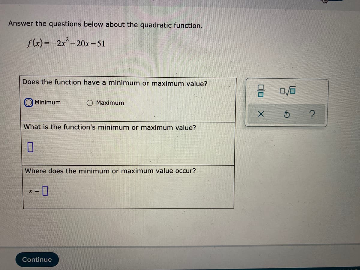 Answer the questions below about the quadratic function.
f(x)=-2x-20x-51
Does the function have a minimum or maximum value?
Minimum
O Maximum
What is the function's mninimum or maximum value?
Where does the minimum or maximum value occur?
Continue

