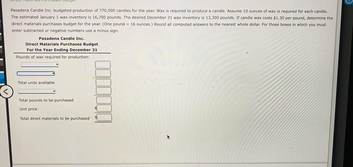 Pasadena Candle Inc. budgeted production of 770,000 candles for the year. Wax is required to produce a candle. Assume 10 ounces of wax is required for each candle.
The estimated January 1 wax inventory is 16,700 pounds. The desired December 31 wax inventory is 13,300 pounds. If candle wax costs $1.30 per pound, determine the
direct materials purchases budget for the year. (One pound = 16 ounces.) Round all computed answers to the nearest whole dollar. For those boxes in which you must
enter subtracted or negative numbers use a minus sign.
Pasadena Candle Inc.
Direct Materials Purchases Budget
For the Year Ending December 31
Pounds of wax required for production:
Total units available
Total pounds to be purchased
Unit price
Total direct materials to be purchased
