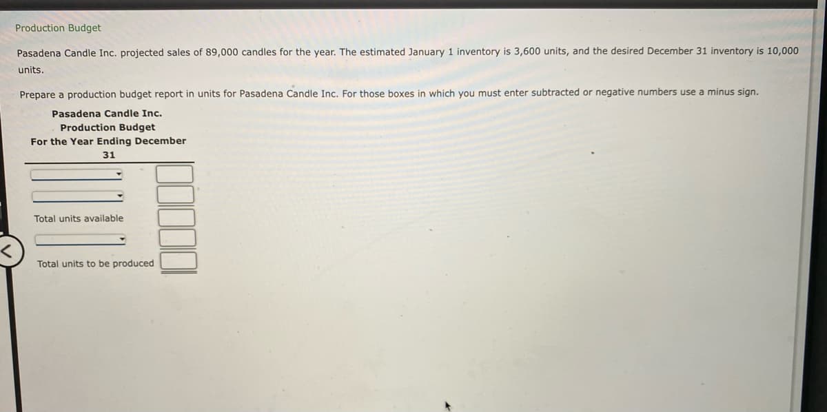 Production Budget
Pasadena Candle Inc. projected sales of 89,000 candles for the year. The estimated January 1 inventory is 3,600 units, and the desired December 31 inventory is 10,000
units.
Prepare a production budget report in units for Pasadena Candle Inc. For those boxes in which you must enter subtracted or negative numbers use a minus sign.
Pasadena Candle Inc.
Production Budget
For the Year Ending December
31
Total units available
Total units to be produced
