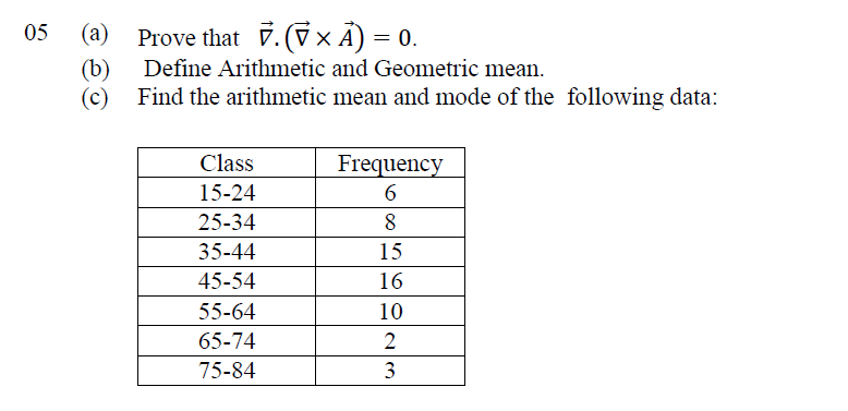 (b)
Define Arithmetic and Geometric mean.
(c)
Find the arithmetic mean and mode of the following data:
Class
Frequency
6
15-24
25-34
8
35-44
15
45-54
16
55-64
10
65-74
75-84
3
