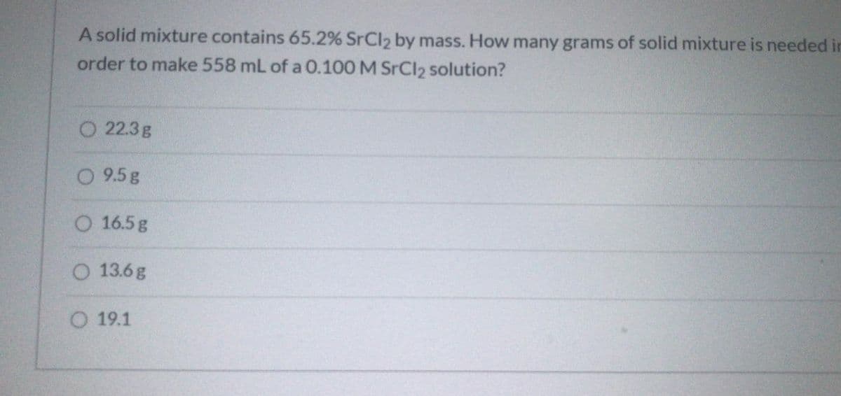 A solid mixture contains 65.2% SrCl2 by mass. How many grams of solid mixture is needed in
order to make 558 mL of a 0.100 M SrCl2 solution?
O 22.3g
O 9.5g
O 16.5g
O 13.6g
O 19.1
