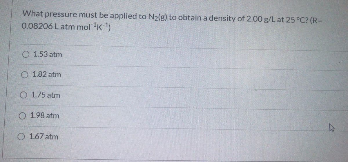 What pressure must be applied to N2(g) to obtain a density of 2.00 g/L at 25 °C? (R=
0.08206 Latm mol K1)
O 1.53 atm
O 1.82 atm
O 1.75 atm
O 1.98 atm
O 1.67 atm
