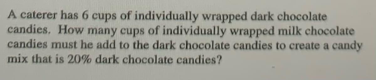 A caterer has 6 cups of individually wrapped dark chocolate
candies. How many cups of individually wrapped milk chocolate
candies must he add to the dark chocolate candies to create a candy
mix that is 20% dark chocolate candies?
