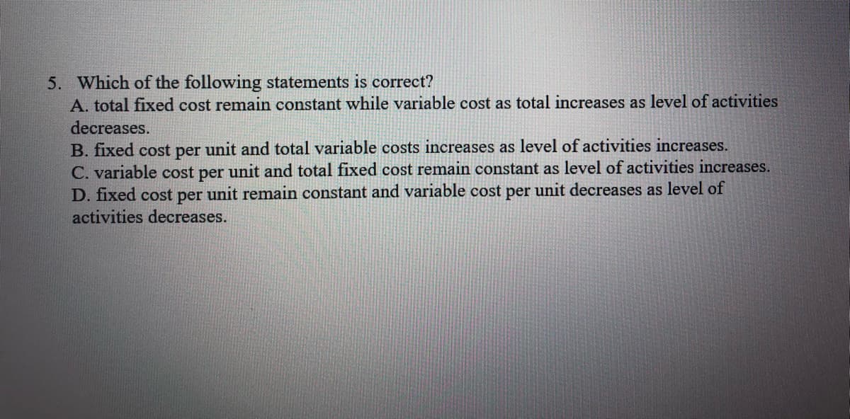 5. Which of the following statements is correct?
A. total fixed cost remain constant while variable cost as total increases as level of activities
decreases.
B. fixed cost per unit and total variable costs increases as level of activities increases.
C. variable cost per unit and total fixed cost remain constant as level of activities increases.
D. fixed cost per unit remain constant and variable cost per unit decreases as level of
activities decreases.
