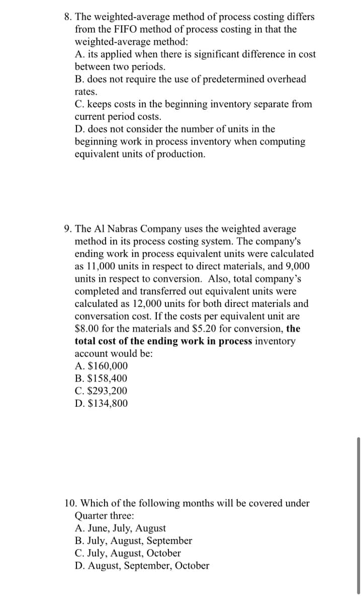 8. The weighted-average method of process costing differs
from the FIFO method of process costing in that the
weighted-average method:
A. its applied when there is significant difference in cost
between two periods.
B. does not require the use of predetermined overhead
rates.
C. keeps costs in the beginning inventory separate from
current period costs.
D. does not consider the number of units in the
beginning work in process inventory when computing
equivalent units of production.
9. The Al Nabras Company uses the weighted average
method in its process costing system. The company's
ending work in process equivalent units were calculated
as 11,000 units in respect to direct materials, and 9,000
units in respect to conversion. Also, total company's
completed and transferred out equivalent units were
calculated as 12,000 units for both direct materials and
conversation cost. If the costs per equivalent unit are
$8.00 for the materials and $5.20 for conversion, the
total cost of the ending work in process inventory
account would be:
A. $160,000
B. $158,400
C. $293,200
D. $134,800
10. Which of the following months will be covered under
Quarter three:
A. June, July, August
B. July, August, September
C. July, August, October
D. August, September, October
