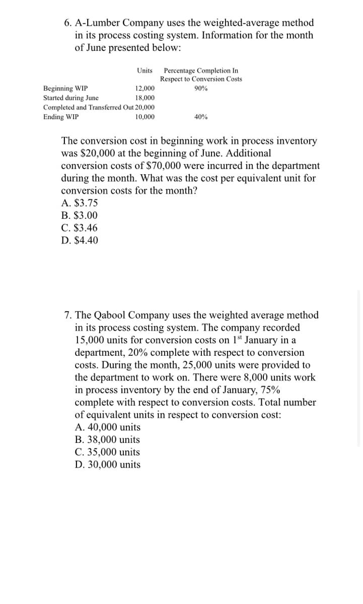 6. A-Lumber Company uses the weighted-average method
in its process costing system. Information for the month
of June presented below:
Units
Percentage Completion In
Respect to Conversion Costs
Beginning WIP
Started during June
12,000
90%
18,000
Completed and Transferred Out 20,000
Ending WIP
10,000
40%
The conversion cost in beginning work in process inventory
was $20,000 at the beginning of June. Additional
conversion costs of $70,000 were incurred in the department
during the month. What was the cost per equivalent unit for
conversion costs for the month?
A. $3.75
B. $3.00
C. $3.46
D. $4.40
7. The Qabool Company uses the weighted average method
in its process costing system. The company recorded
15,000 units for conversion costs on 1 January in a
department, 20% complete with respect to conversion
costs. During the month, 25,000 units were provided to
the department to work on. There were 8,000 units work
in process inventory by the end of January, 75%
complete with respect to conversion costs. Total number
of equivalent units in respect to conversion cost:
A. 40,000 units
B. 38,000 units
C. 35,000 units
D. 30,000 units
