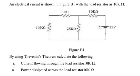 An electrical circuit is shown in Figure B1 with the load resistor as 10K Q.
5KN
30KN
10KN
12V
25KN
Figure B1
By using Thevenin's Theorem calculate the following:
i.
Current flowing through the load resistor10K N.
ii.
Power dissipated across the load resistor10K Q.
