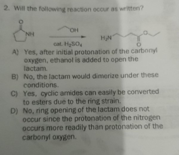 2. Will the following reaction occur as written?
HO,
NH
H2N
cat. H2SO4
A) Yes, after initial protonation of the carbonyl
oxygen, ethanol is added to open the
lactam.
B) No, the lactam would dimerize under these
conditions.
C) Yes, cyclic amides can easily be converted
to esters due to the ring strain.
D) No, ring opening of the lactam does not
occur since the protonation of the nitrogen
occurs more readily than protonation of the
carbonyl oxygen.
