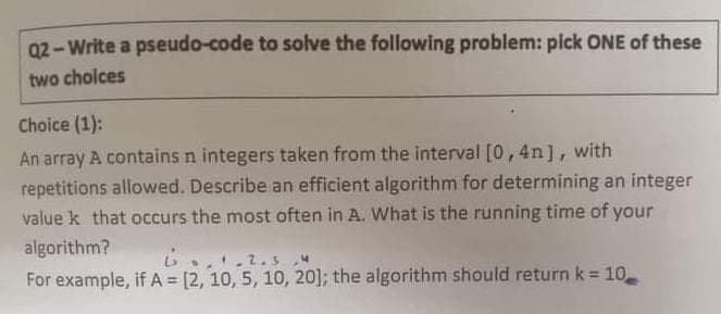 Q2- Write a pseudo-code to solve the following problem: pick ONE of these
two choices
Choice (1):
An array A contains n integers taken from the interval [0,4n], with
repetitions allowed. Describe an efficient algorithm for determining an integer
value k that occurs the most often in A. What is the running time of your
algorithm?
For example, if A = [2, 10, 5, 10, 20]; the algorithm should return k = 10
%3D
