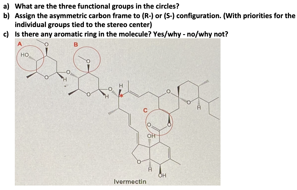 a) What are the three functional groups in the circles?
b) Assign the asymmetric carbon frame to (R-) or (S-) configuration. (With priorities for the
individual groups tied to the stereo center)
c) Is there any aromatic ring in the molecule? Yes/why - no/why not?
но,
O
OH
OH
Ivermectin
