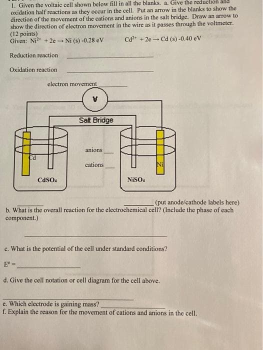 1. Given the voltaic cell shown below fill in all the blanks, a. Give the reduction and
oxidation half reactions as they occur in the cell. Put an arrow in the blanks to show the
direction of the movement of the cations and anions in the salt bridge. Draw an arrow to
show the direction of electron movement in the wire as it passes through the voltmeter.
(12 points)
Given: Ni* + 2e Ni (s) -0.28 eV
Cd* + 2e - Cd (s) -0.40 eV
Reduction reaction
Oxidation reaction
electron movement
Salt Bridge
anions
cations
CdSO.
NISO4
(put anode/cathode labels here)
b. What is the overall reaction for the electrochemical cell? (Include the phase of each
component.)
c. What is the potential of the cell under standard conditions?
E° =
d. Give the cell notation or cell diagram for the cell above.
e. Which electrode is gaining mass?
f. Explain the reason for the movement of cations and anions in the cell.
