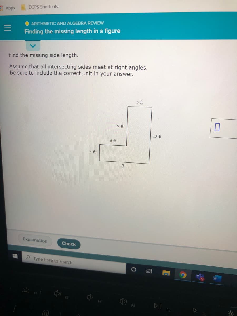 Apps
DCPS Shortcuts
O ARITHMETIC AND ALGEBRA REVIEW
Finding the missing length in a figure
Find the missing side length.
Assume that all intersecting sides meet at right angles.
Be sure to include the correct unit in your answer.
5 ft
9 ft
13 ft
6 ft
4 ft
Explanation
Check
O Type here to search
DIl FS
F6
@
II

