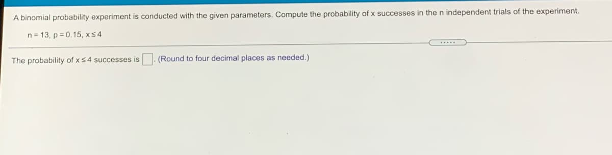 A binomial probability experiment is conducted with the given parameters. Compute the probability of x successes in then independent trials of the experiment.
n = 13, p = 0.15, x54
.....
The probability of x 54 successes is. (Round to four decimal places as needed.)
