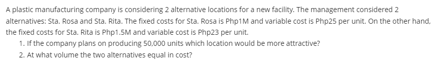 A plastic manufacturing company is considering 2 alternative locations for a new facility. The management considered 2
alternatives: Sta. Rosa and Sta. Rita. The fixed costs for Sta. Rosa is Php1M and variable cost is Php25 per unit. On the other hand,
the fixed costs for Sta. Rita is Php1.5M and variable cost is Php23 per unit.
1. If the company plans on producing 50,000 units which location would be more attractive?
2. At what volume the two alternatives equal in cost?
