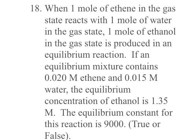 18. When 1 mole of ethene in the gas
state reacts with 1 mole of water
in the gas state, 1 mole of ethanol
in the gas state is produced in an
equilibrium reaction. If an
equilibrium mixture contains
0.020 M ethene and 0.015 M
water, the equilibrium
concentration of ethanol is 1.35
M. The equilibrium constant for
this reaction is 9000. (True or
False).
