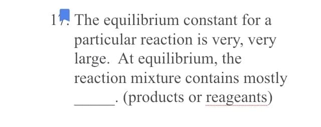 1. The equilibrium constant for a
particular reaction is very, very
large. At equilibrium, the
reaction mixture contains mostly
(products or reageants)
