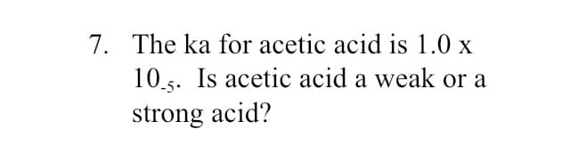 7. The ka for acetic acid is 1.0 x
10.5. Is acetic acid a weak or a
strong acid?
