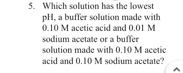 5. Which solution has the lowest
pH, a buffer solution made with
0.10 M acetic acid and 0.01 M
sodium acetate or a buffer
solution made with 0.10 M acetic
acid and 0.10 M sodium acetate?
