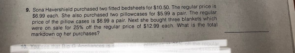 9. Sona Havershield purchased two fitted bedsheets for $10.50. The regular price is
$6.99 each. She also purchased two pillowcases for $5.99 a pair. The regular
price of the pillow cases is $6.99 a pair. Next she bought three blankets which
were on sale for 25% off the regular price of $12.99 each. What is the total
markdown on her purchases?
10. You see that Big G Appliances is selling all appliances at 25% off the regular
nalling nrice You nurchase a garh
reqularly sells for $159 00
