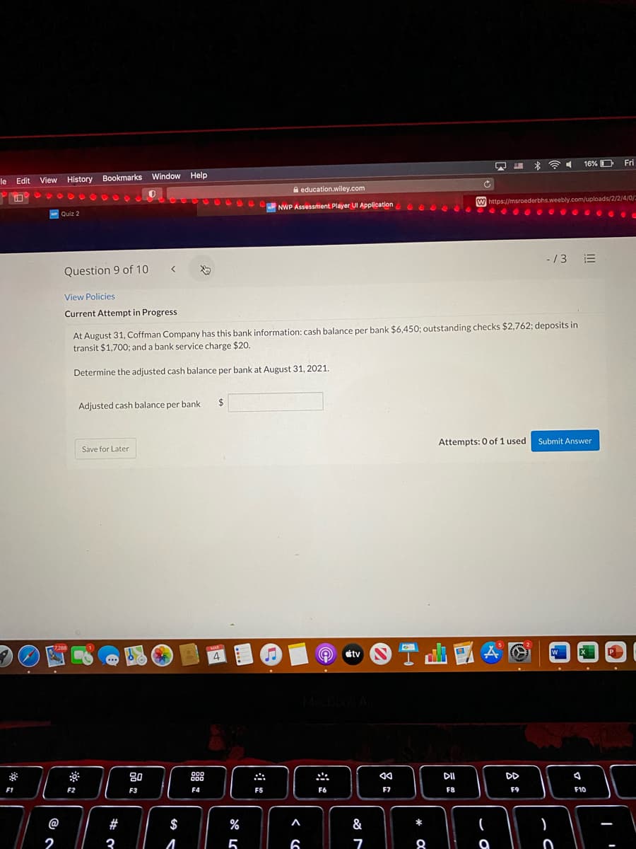 16% D Fri
le
Edit View History Bookmarks Window Help
A education.wiley.com
W https://msroederbhs.weebly.com/uploads/2/2/4/0/=
NWP Assessment Player UI Application
- Quiz 2
-/3 E
Question 9 of 10 <
View Policies
Current Attempt in Progress
At August 31, Coffman Company has this bank information: cash balance per bank $6,450; outstanding checks $2,762; deposits in
transit $1,700; and a bank service charge $20.
Determine the adjusted cash balance per bank at August 31, 2021.
Adjusted cash balance per bank
2$
Attempts: 0 of 1 used
Submit Answer
Save for Later
7.288
MAR
4
étv
P.
Maclook A
000
80
DII
DD
F1
F2
F3
F4
F5
F6
F7
F8
F9
F10
@
#
$
%
A
&
*
2
3
5
6
8
