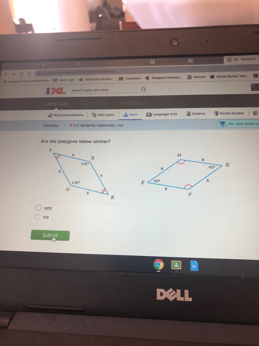 IXL-Similarity
loom/math/geometry/similarity-statements
Sheppard Software..
K Kahoot!
Social Studies Tech..
math Login
Scholastic Student..
Classroom
Dsaugusk12.ma.us bookmarks
Search topics and skills
Learming
Diaghostic
Analytics
Recommendations
1 Skill plans
A Math
LO Language arts
R Science
Social studies
Geometry
* P.2 Similarity statements UG8
You have prizes to
Are the polygons below similar?
6.
H
1350
G
45°
8.
6.
45°
8.
135°
E
8
6
F
R
yes
no
Submit
DELL
