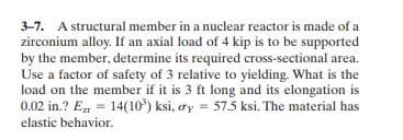 3-7. A structural member in a nuclear reactor is made of a
zirconium alloy. If an axial load of 4 kip is to be supported
by the member, determine its required cross-sectional area.
Use a factor of safety of 3 relative to yielding. What is the
load on the member if it is 3 ft long and its elongation is
0.02 in.? E = 14(10) ksi, oy = 57.5 ksi. The material has
elastic behavior.
