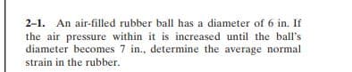 2-1. An air-filled rubber ball has a diameter of 6 in. If
the air pressure within it is increased until the ball's
diameter becomes 7 in., determine the average normal
strain in the rubber.
