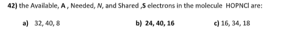 42) the Available, A, Needed, N, and Shared ,S electrons in the molecule HOPNCI are:
a) 32, 40, 8
b) 24, 40, 16
c) 16, 34, 18
