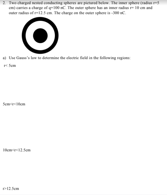 2. Two charged nested conducting spheres are pictured below. The inner sphere (radius r=5
cm) carries a charge of q=100 nC. The outer sphere has an inner radius r= 10 cm and
outer radius of r=12.5 cm. The charge on the outer sphere is -300 nC.
a) Use Gauss's law to determine the electric field in the following regions:
< 5cm
5cm<r<10cm
10cm<r<12.5cm
r>12.5cm
